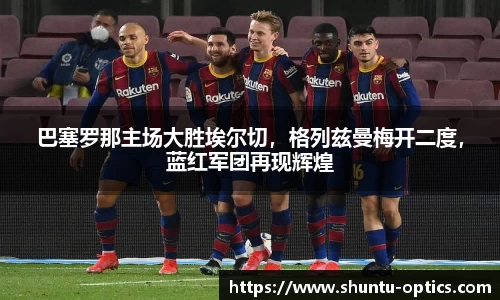巴塞罗那主场大胜埃尔切，格列兹曼梅开二度，蓝红军团再现辉煌