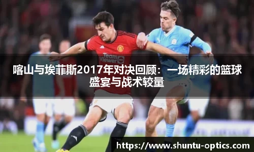 喀山与埃菲斯2017年对决回顾：一场精彩的篮球盛宴与战术较量